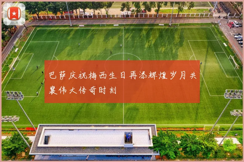 巴萨庆祝梅西生日再添辉煌岁月共襄伟大传奇时刻