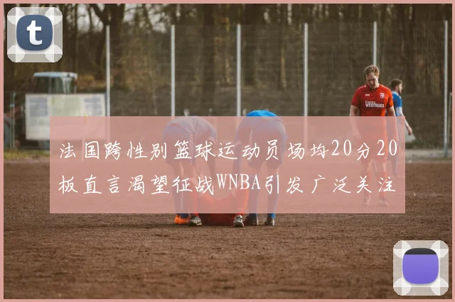 法国跨性别篮球运动员场均20分20板直言渴望征战WNBA引发广泛关注