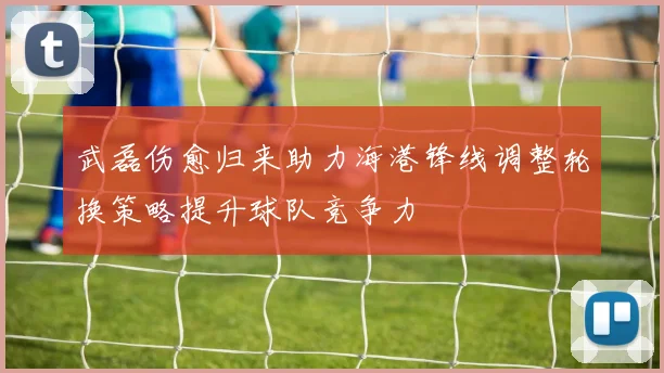 武磊伤愈归来助力海港锋线调整轮换策略提升球队竞争力