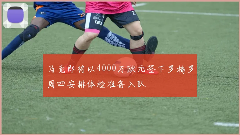 马竞即将以4000万欧元签下罗梅罗周四安排体检准备入队