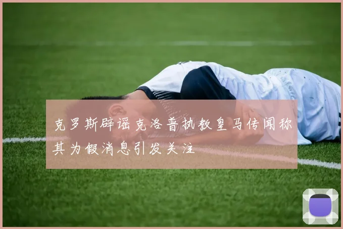 克罗斯辟谣克洛普执教皇马传闻称其为假消息引发关注