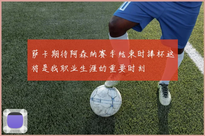 萨卡期待阿森纳赛季结束时捧杯这将是我职业生涯的重要时刻
