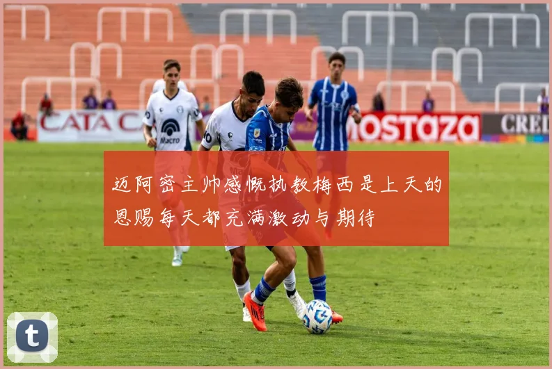 迈阿密主帅感慨执教梅西是上天的恩赐每天都充满激动与期待