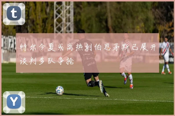 特尔今夏或离热刺伯恩茅斯已展开谈判多队争抢