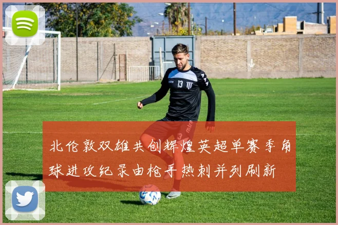 北伦敦双雄共创辉煌英超单赛季角球进攻纪录由枪手热刺并列刷新
