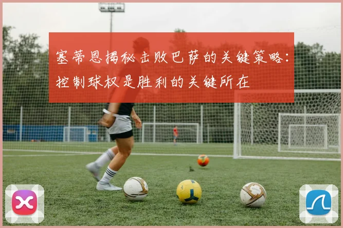 塞蒂恩揭秘击败巴萨的关键策略：控制球权是胜利的关键所在
