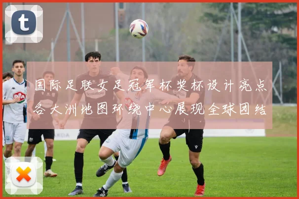 国际足联女足冠军杯奖杯设计亮点各大洲地图环绕中心展现全球团结与竞技精神