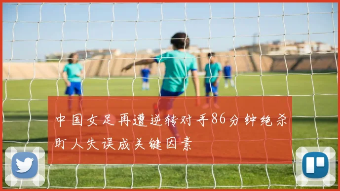 中国女足再遭逆转对手86分钟绝杀盯人失误成关键因素