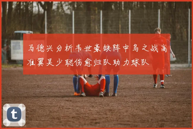 马德兴分析韦世豪缺阵中乌之战高准翼吴少聪伤愈归队助力球队