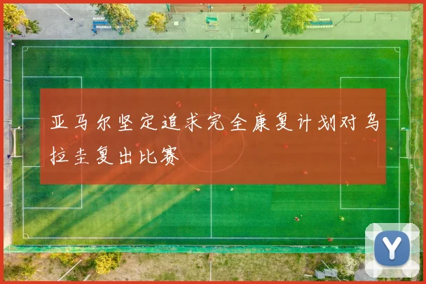 亚马尔坚定追求完全康复计划对乌拉圭复出比赛